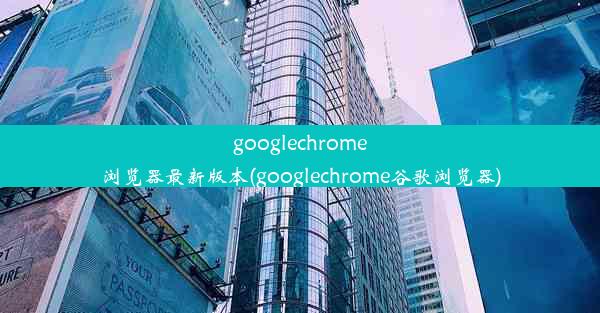 googlechrome浏览器最新版本(googlechrome谷歌浏览器)