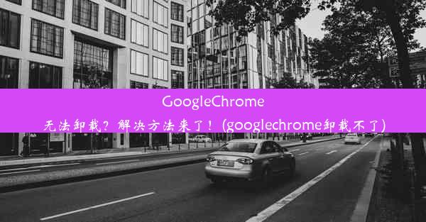 GoogleChrome无法卸载？解决方法来了！(googlechrome卸载不了)