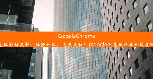 GoogleChrome浏览器全新更新：体验升级，速度更快！(google浏览器版本升级在哪里)