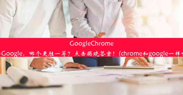 GoogleChrome与Google，哪个更胜一筹？点击揭晓答案！(chrome和google一样吗)