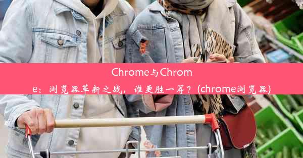 Chrome与Chrome：浏览器革新之战，谁更胜一筹？(chrome浏览器)