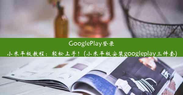 GooglePlay登录小米平板教程：轻松上手！(小米平板安装googleplay三件套)