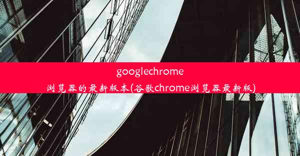 googlechrome浏览器的最新版本(谷歌chrome浏览器最新版)