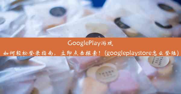 GooglePlay游戏如何轻松登录指南，立即点击探索！(googleplaystore怎么登陆)