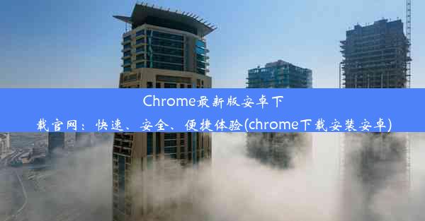 Chrome最新版安卓下载官网：快速、安全、便捷体验(chrome下载安装安卓)