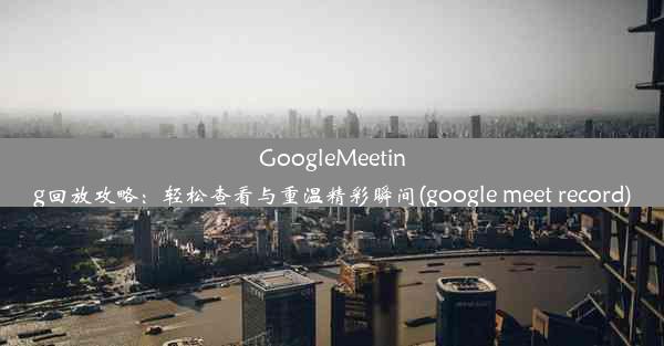 GoogleMeeting回放攻略：轻松查看与重温精彩瞬间(google meet record)