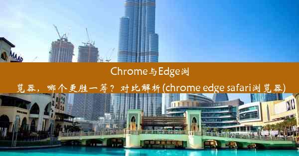 Chrome与Edge浏览器，哪个更胜一筹？对比解析(chrome edge safari浏览器)