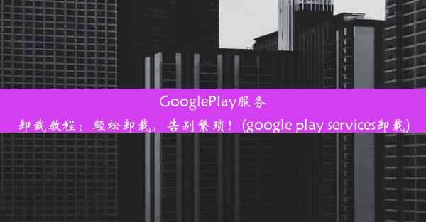 GooglePlay服务卸载教程：轻松卸载，告别繁琐！(google play services卸载)