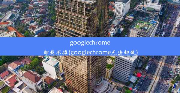 googlechrome卸载不掉(googlechrome无法卸载)