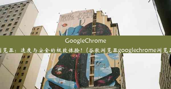 GoogleChrome浏览器：速度与安全的极致体验！(谷歌浏览器googlechrome浏览器)