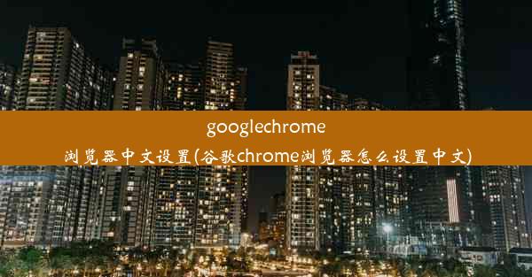 googlechrome浏览器中文设置(谷歌chrome浏览器怎么设置中文)