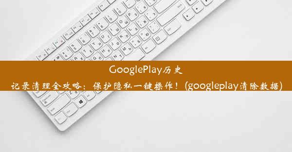 GooglePlay历史记录清理全攻略：保护隐私一键操作！(googleplay清除数据)