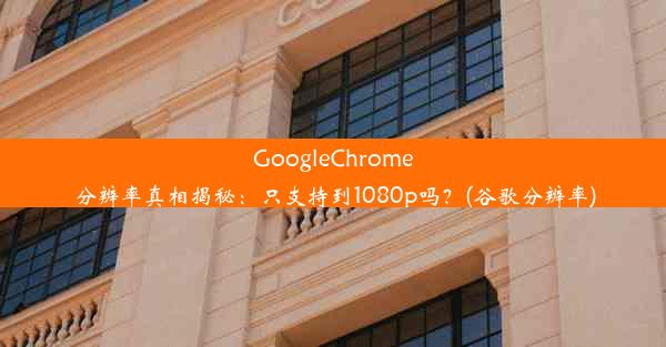 GoogleChrome分辨率真相揭秘：只支持到1080p吗？(谷歌分辨率)