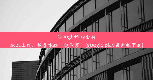 GooglePlay全新版本上线，惊喜体验一键即享！(google play最新版下载)