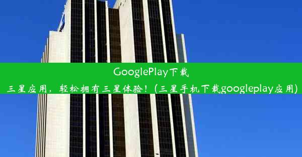 GooglePlay下载三星应用，轻松拥有三星体验！(三星手机下载googleplay应用)