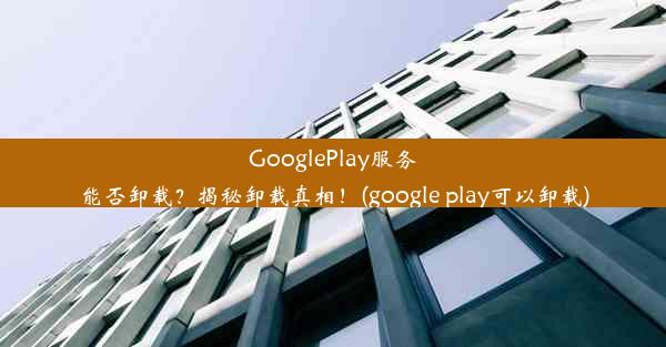 GooglePlay服务能否卸载？揭秘卸载真相！(google play可以卸载)