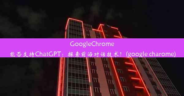 GoogleChrome能否支持ChatGPT：探索前沿对话技术！(google charome)