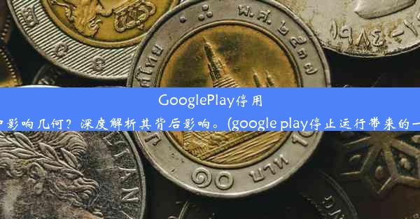 GooglePlay停用对手机用户影响几何？深度解析其背后影响。(google play停止运行带来的一系列问题)