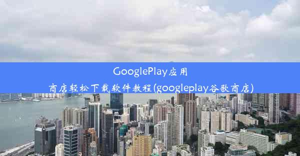 GooglePlay应用商店轻松下载软件教程(googleplay谷歌商店)