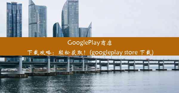 GooglePlay商店下载攻略：轻松获取！(googleplay store 下载)