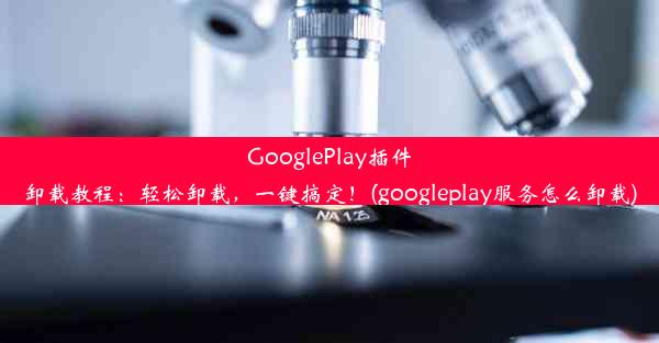 GooglePlay插件卸载教程：轻松卸载，一键搞定！(googleplay服务怎么卸载)