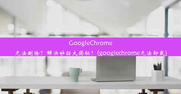 GoogleChrome无法删除？解决妙招大揭秘！(googlechrome无法卸载)