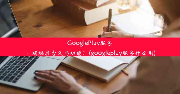 GooglePlay服务：揭秘其含义与功能！(googleplay服务什么用)