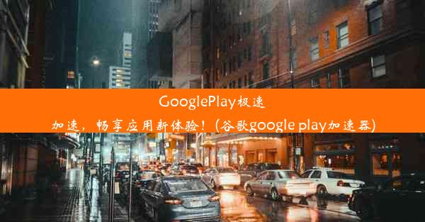 GooglePlay极速加速，畅享应用新体验！(谷歌google play加速器)