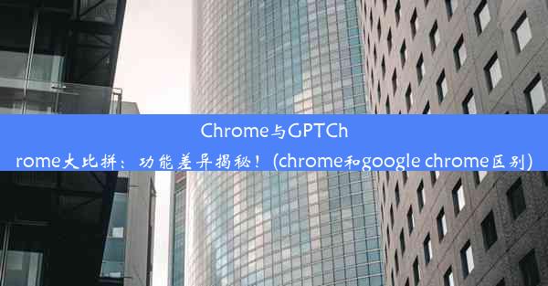 Chrome与GPTChrome大比拼：功能差异揭秘！(chrome和google chrome区别)