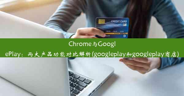 Chrome与GooglePlay：两大产品功能对比解析(googleplay和googleplay商店)