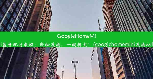 GoogleHomeMini蓝牙配对教程：轻松连接，一键搞定！(googlehomemini连接wifi)