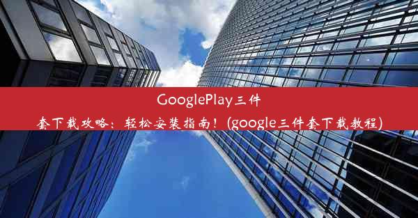 GooglePlay三件套下载攻略：轻松安装指南！(google三件套下载教程)