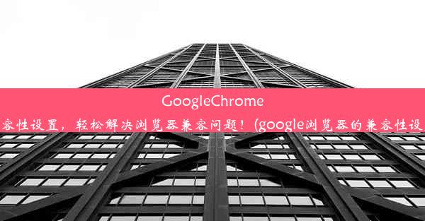 GoogleChrome兼容性设置，轻松解决浏览器兼容问题！(google浏览器的兼容性设置)