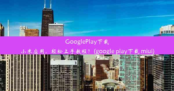 GooglePlay下载小米应用，轻松上手教程！(google play下载 miui)