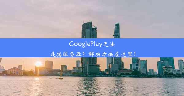 GooglePlay无法连接服务器？解决方法在这里！