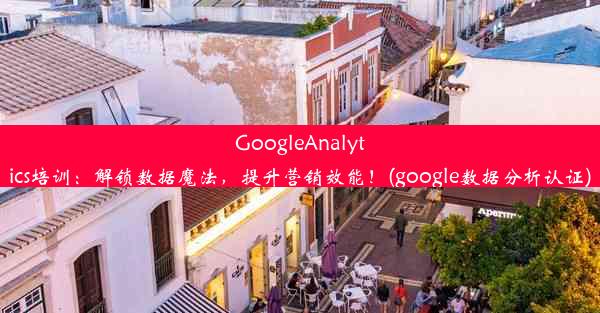 GoogleAnalytics培训：解锁数据魔法，提升营销效能！(google数据分析认证)