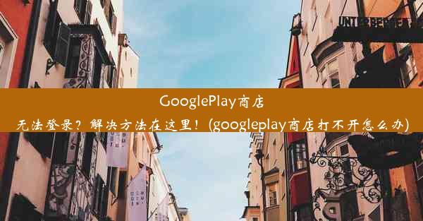 GooglePlay商店无法登录？解决方法在这里！(googleplay商店打不开怎么办)