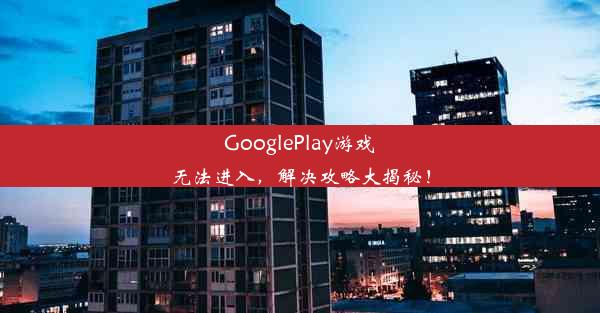 GooglePlay游戏无法进入，解决攻略大揭秘！