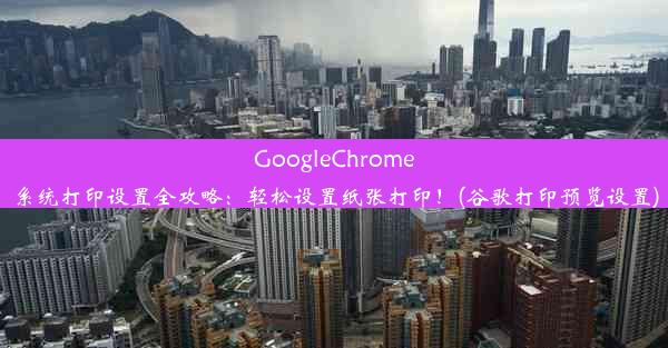 GoogleChrome系统打印设置全攻略：轻松设置纸张打印！(谷歌打印预览设置)