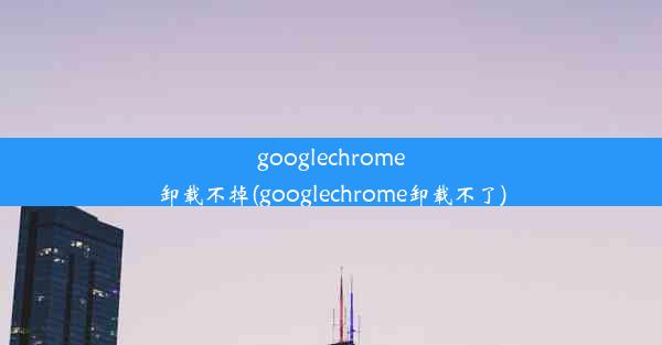 googlechrome卸载不掉(googlechrome卸载不了)