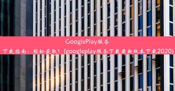 GooglePlay服务下载指南：轻松获取！(googleplay服务下载最新版本下载2020)