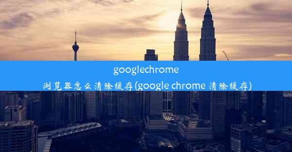 googlechrome浏览器怎么清除缓存(google chrome 清除缓存)