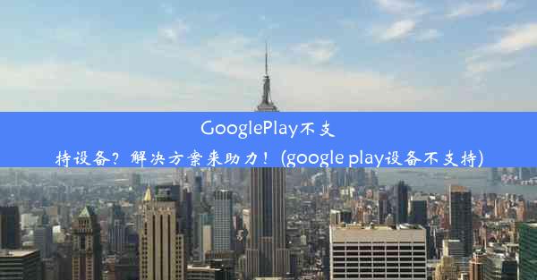 GooglePlay不支持设备？解决方案来助力！(google play设备不支持)