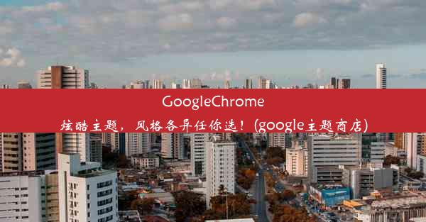 GoogleChrome炫酷主题，风格各异任你选！(google主题商店)