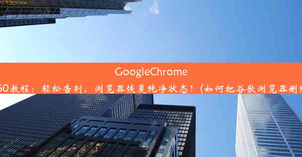 GoogleChrome删除360教程：轻松告别，浏览器恢复纯净状态！(如何把谷歌浏览器删除干净)