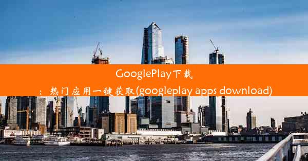 GooglePlay下载：热门应用一键获取(googleplay apps download)