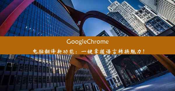 GoogleChrome电脑翻译新功能：一键掌握语言转换魅力！