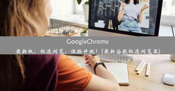 GoogleChrome最新版：极速浏览，体验升级！(最新谷歌极速浏览器)