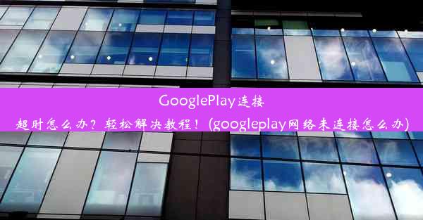 GooglePlay连接超时怎么办？轻松解决教程！(googleplay网络未连接怎么办)