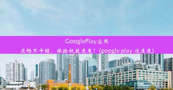 GooglePlay应用流畅不卡顿，体验极致速度！(google play 没速度)